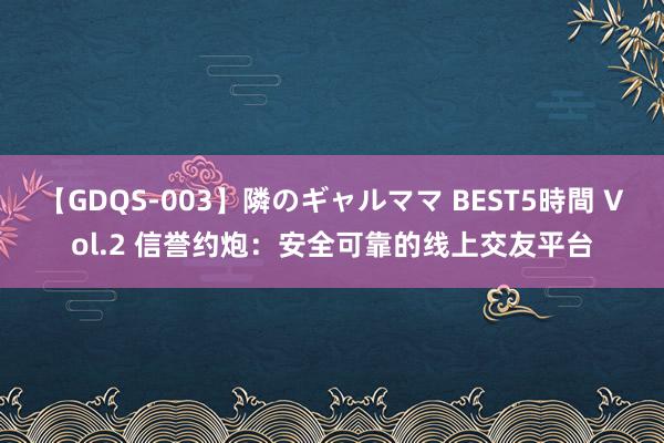 【GDQS-003】隣のギャルママ BEST5時間 Vol.2 信誉约炮：安全可靠的线上交友平台