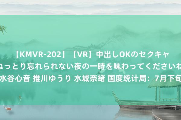 【KMVR-202】【VR】中出しOKのセクキャバにようこそ◆～濃密ねっとり忘れられない夜の一時を味わってくださいね◆～ 波多野結衣 AIKA 水谷心音 推川ゆうり 水城奈緒 国度统计局：7月下旬通顺鸿沟垂死坐褥贵寓阛阓13种家具价钱上升