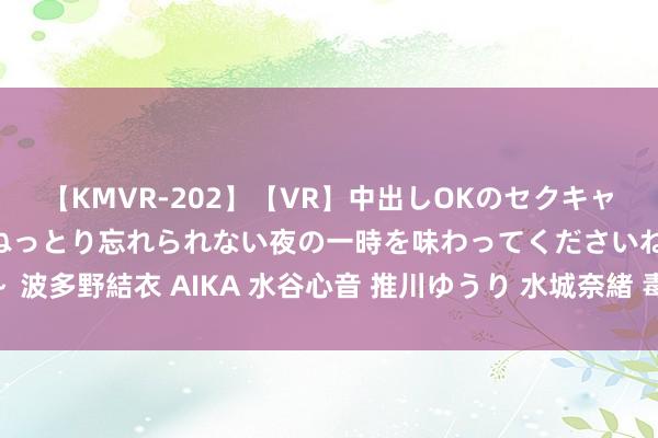 【KMVR-202】【VR】中出しOKのセクキャバにようこそ◆～濃密ねっとり忘れられない夜の一時を味わってくださいね◆～ 波多野結衣 AIKA 水谷心音 推川ゆうり 水城奈緒 毒害齐集暴力 需要刮骨疗毒