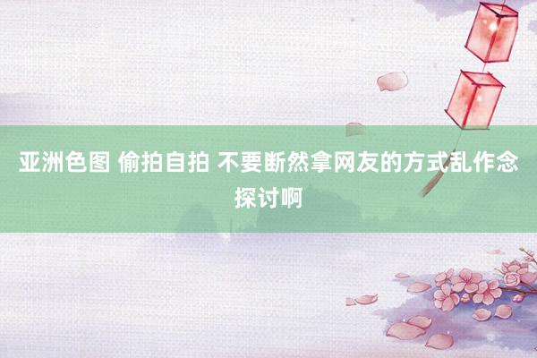 亚洲色图 偷拍自拍 不要断然拿网友的方式乱作念探讨啊