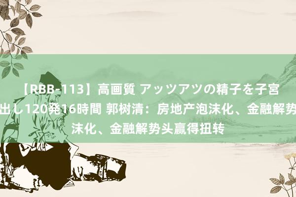 【RBB-113】高画質 アッツアツの精子を子宮に孕ませ中出し120発16時間 郭树清：房地产泡沫化、金融解势头赢得扭转