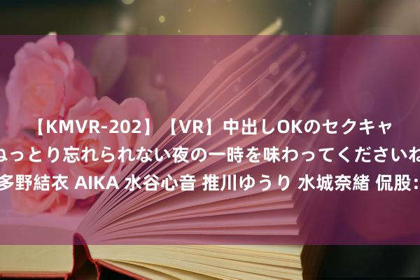 【KMVR-202】【VR】中出しOKのセクキャバにようこそ◆～濃密ねっとり忘れられない夜の一時を味わってくださいね◆～ 波多野結衣 AIKA 水谷心音 推川ゆうり 水城奈緒 侃股：涨市可恰当放宽事迹标准模子