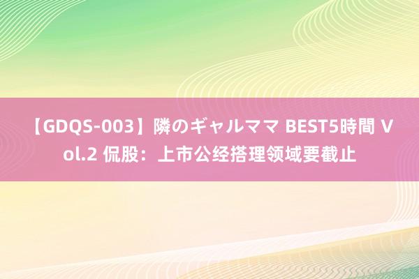 【GDQS-003】隣のギャルママ BEST5時間 Vol.2 侃股：上市公经搭理领域要截止