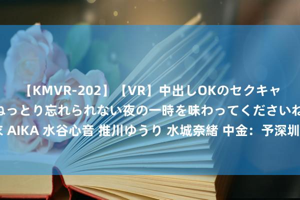 【KMVR-202】【VR】中出しOKのセクキャバにようこそ◆～濃密ねっとり忘れられない夜の一時を味わってくださいね◆～ 波多野結衣 AIKA 水谷心音 推川ゆうり 水城奈緒 中金：予深圳海外“跑赢行业”评级 蓄意价7.61港元