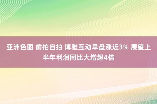 亚洲色图 偷拍自拍 博雅互动早盘涨近3% 展望上半年利润同比大增超4倍