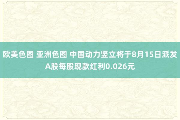 欧美色图 亚洲色图 中国动力竖立将于8月15日派发A股每股现款红利0.026元