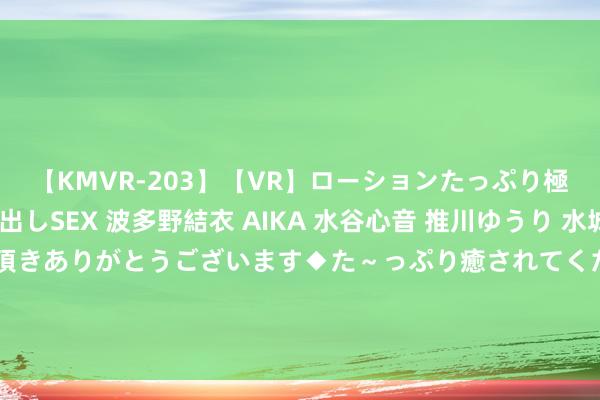 【KMVR-203】【VR】ローションたっぷり極上5人ソープ嬢と中出しSEX 波多野結衣 AIKA 水谷心音 推川ゆうり 水城奈緒 ～本日は御指名頂きありがとうございます◆た～っぷり癒されてくださいね◆～ 受宏不雅经济环境等成分影响 白云电器一可转债募投名堂再延半年投产