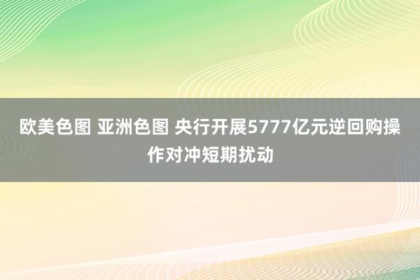 欧美色图 亚洲色图 央行开展5777亿元逆回购操作对冲短期扰动