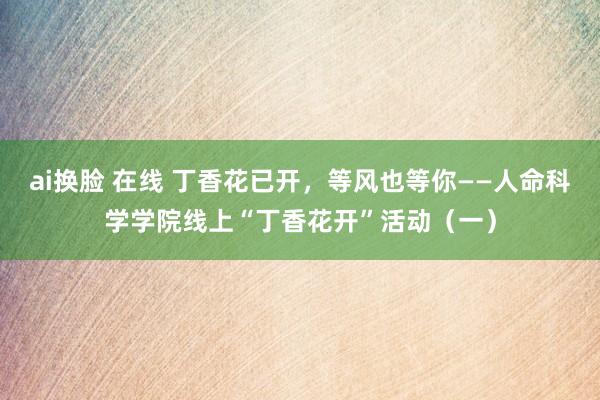 ai换脸 在线 丁香花已开，等风也等你——人命科学学院线上“丁香花开”活动（一）