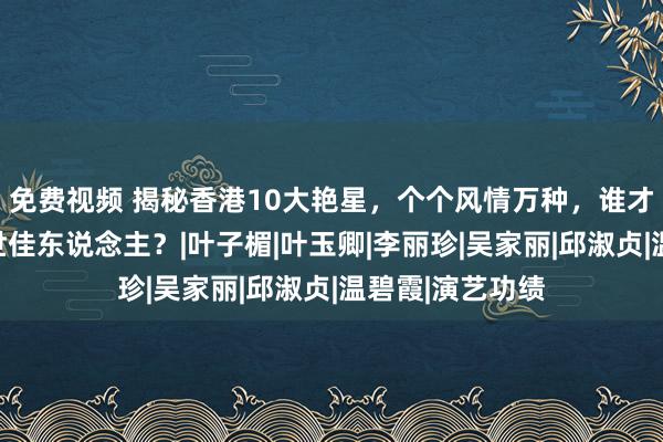 免费视频 揭秘香港10大艳星，个个风情万种，谁才是你心中的旷世佳东说念主？|叶子楣|叶玉卿|李丽珍|吴家丽|邱淑贞|温碧霞|演艺功绩