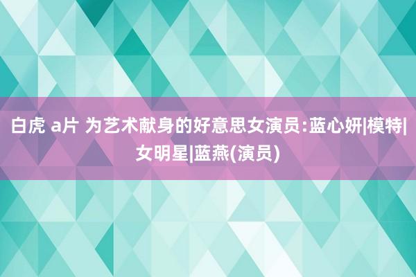 白虎 a片 为艺术献身的好意思女演员:蓝心妍|模特|女明星|蓝燕(演员)