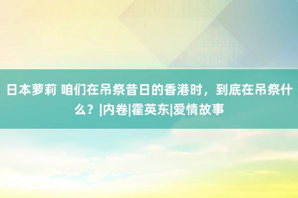 日本萝莉 咱们在吊祭昔日的香港时，到底在吊祭什么？|内卷|霍英东|爱情故事