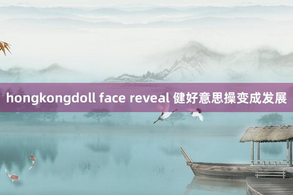 hongkongdoll face reveal 健好意思操变成发展