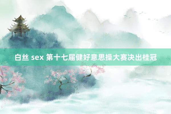 白丝 sex 第十七届健好意思操大赛决出桂冠