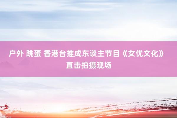 户外 跳蛋 香港台推成东谈主节目《女优文化》 直击拍摄现场