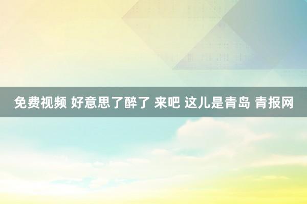 免费视频 好意思了醉了 来吧 这儿是青岛 青报网