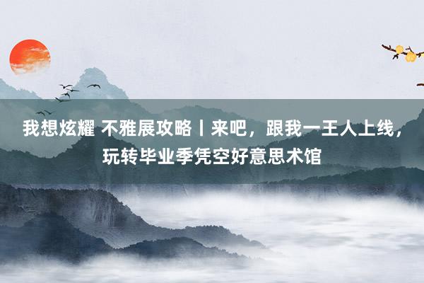 我想炫耀 不雅展攻略丨来吧，跟我一王人上线，玩转毕业季凭空好意思术馆