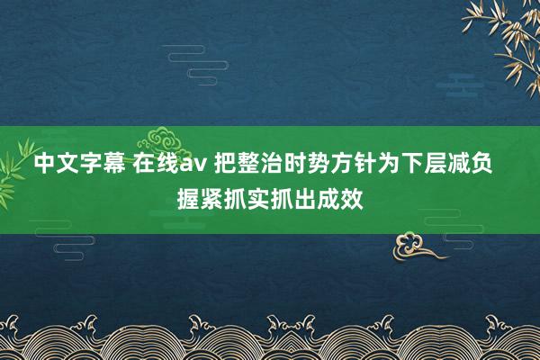 中文字幕 在线av 把整治时势方针为下层减负  握紧抓实抓出成效