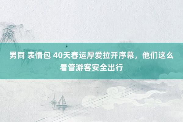 男同 表情包 40天春运厚爱拉开序幕，他们这么看管游客安全出行