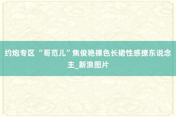 约炮专区 “哥范儿”焦俊艳裸色长裙性感撩东说念主_新浪图片