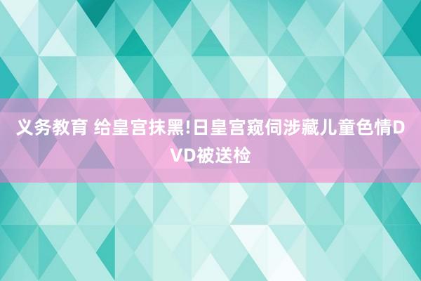 义务教育 给皇宫抹黑!日皇宫窥伺涉藏儿童色情DVD被送检