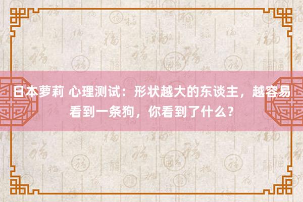 日本萝莉 心理测试：形状越大的东谈主，越容易看到一条狗，你看到了什么？